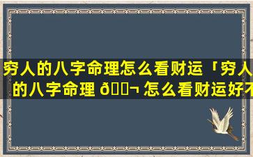 穷人的八字命理怎么看财运「穷人的八字命理 🐬 怎么看财运好不好」